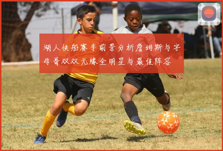 湖人快船赛季前景分析詹姆斯与字母哥双双无缘全明星与最佳阵容