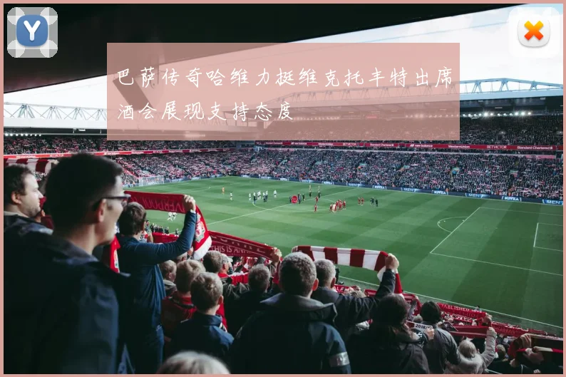巴萨传奇哈维力挺维克托丰特出席酒会展现支持态度