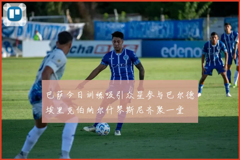 巴萨今日训练吸引众星参与巴尔德埃里克伯纳尔什琴斯尼齐聚一堂