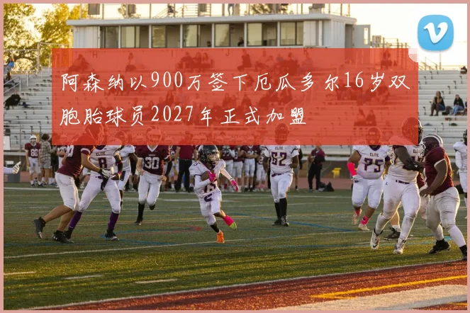 阿森纳以900万签下厄瓜多尔16岁双胞胎球员2027年正式加盟