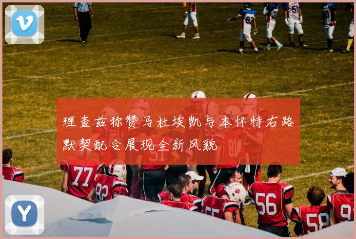 理查兹称赞马杜埃凯与本怀特右路默契配合展现全新风貌