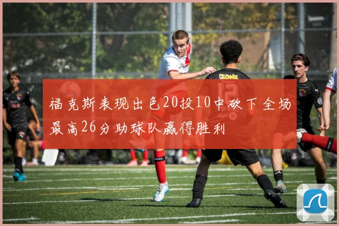 福克斯表现出色20投10中砍下全场最高26分助球队赢得胜利