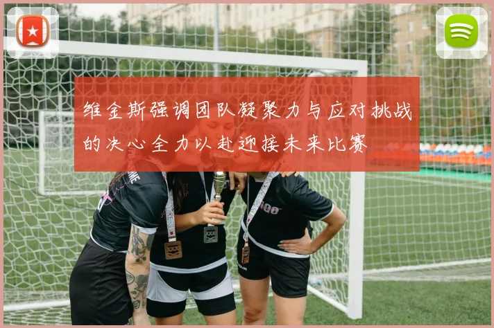 维金斯强调团队凝聚力与应对挑战的决心全力以赴迎接未来比赛