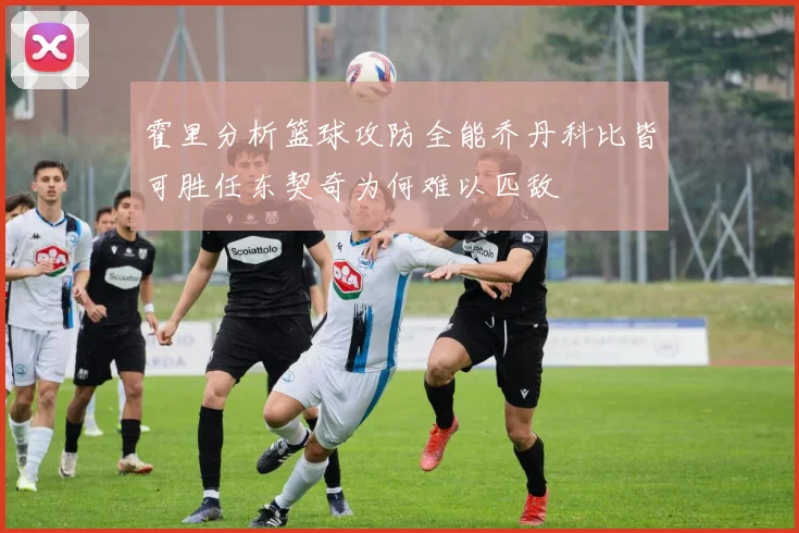霍里分析篮球攻防全能乔丹科比皆可胜任东契奇为何难以匹敌