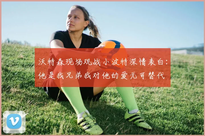 沃特森现场观战小波特深情表白：他是我兄弟我对他的爱无可替代