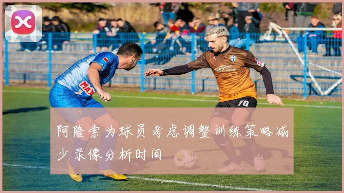 阿隆索为球员考虑调整训练策略减少录像分析时间