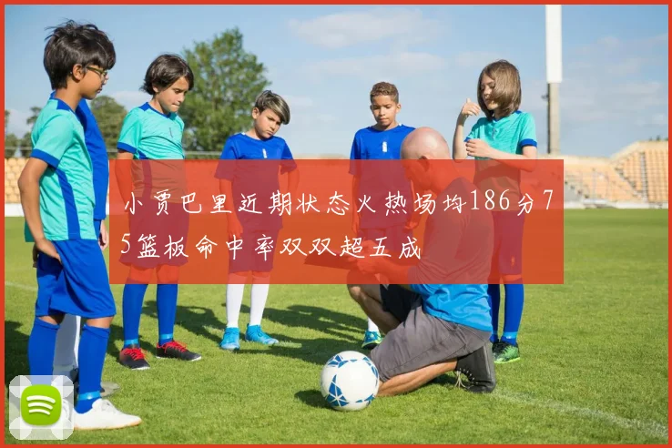 小贾巴里近期状态火热场均186分75篮板命中率双双超五成