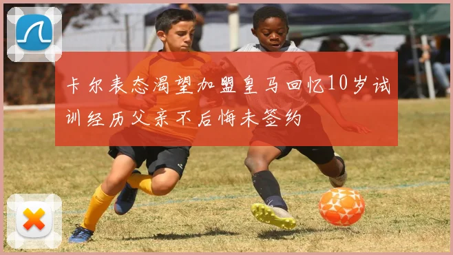 卡尔表态渴望加盟皇马回忆10岁试训经历父亲不后悔未签约