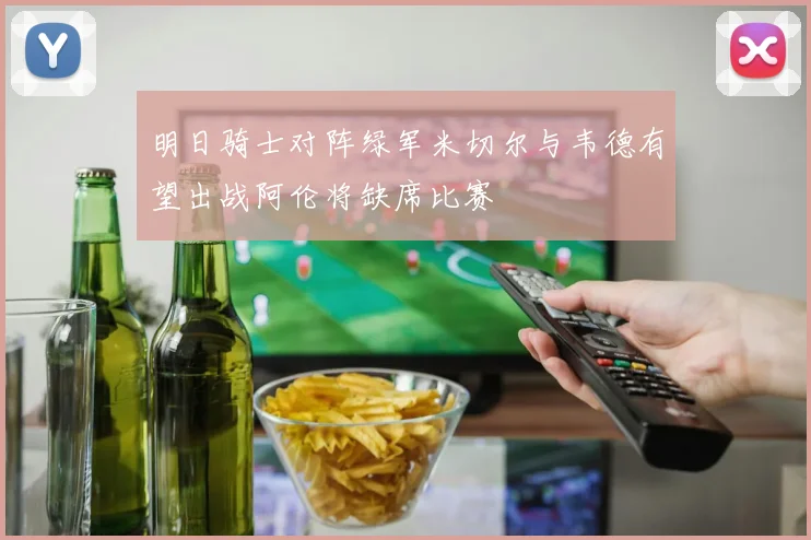 明日骑士对阵绿军米切尔与韦德有望出战阿伦将缺席比赛