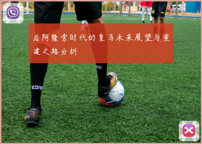 后阿隆索时代的皇马未来展望与重建之路分析