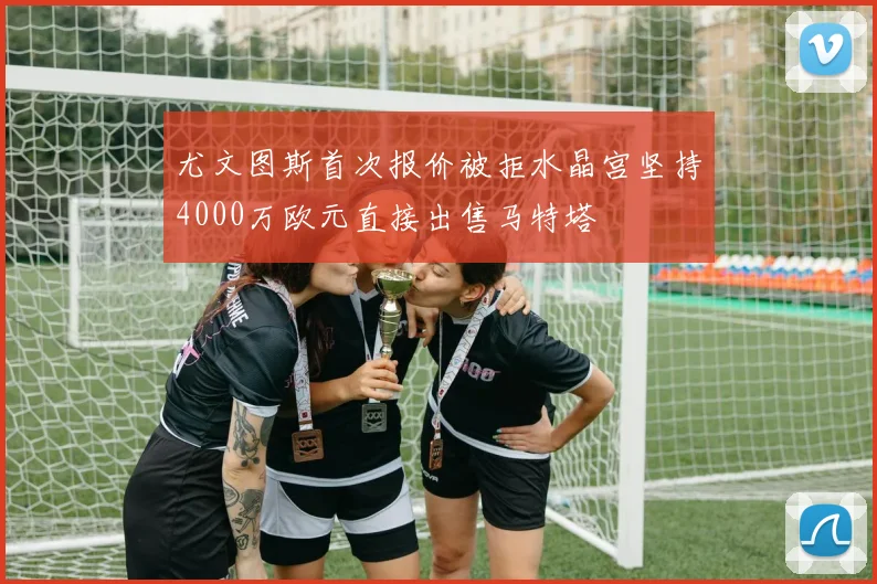 尤文图斯首次报价被拒水晶宫坚持4000万欧元直接出售马特塔