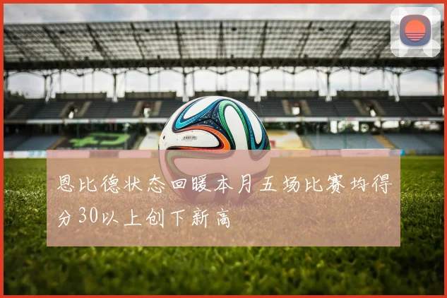 恩比德状态回暖本月五场比赛均得分30以上创下新高
