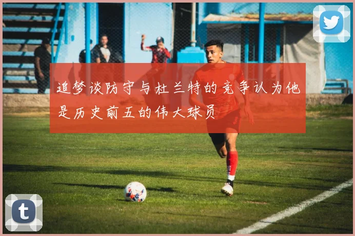 追梦谈防守与杜兰特的竞争认为他是历史前五的伟大球员