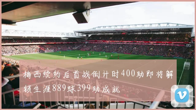 梅西续约后首战倒计时400助即将解锁生涯889球399助成就