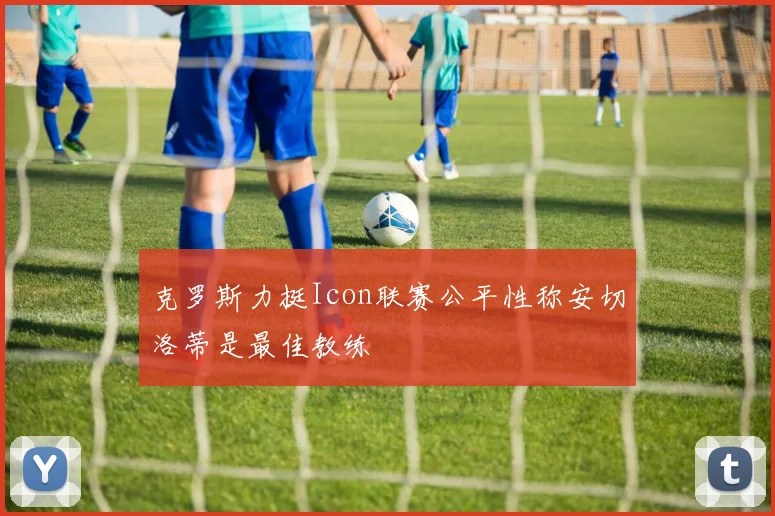 克罗斯力挺Icon联赛公平性称安切洛蒂是最佳教练