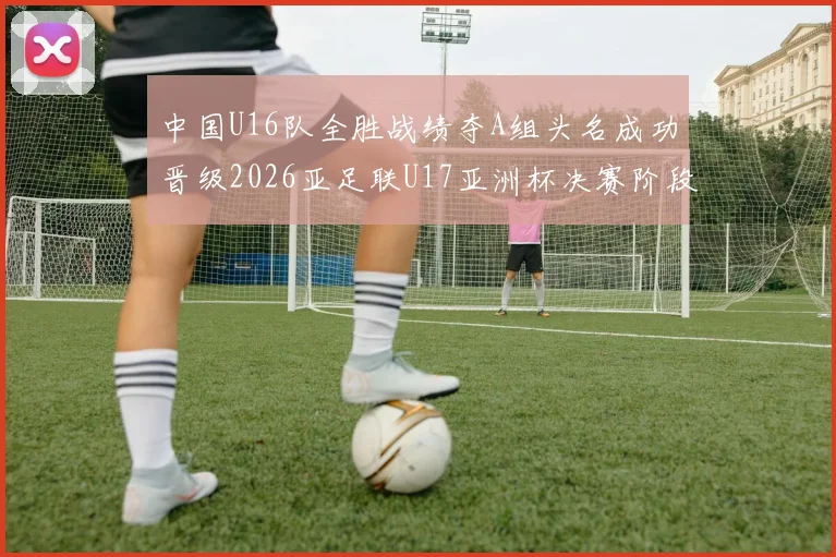 中国U16队全胜战绩夺A组头名成功晋级2026亚足联U17亚洲杯决赛阶段