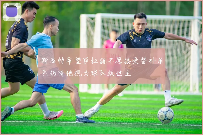 斯洛特希望萨拉赫不愿接受替补角色仍将他视为球队救世主