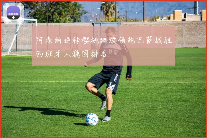 阿森纳逆转樱桃继续领跑巴萨战胜西班牙人稳固排名