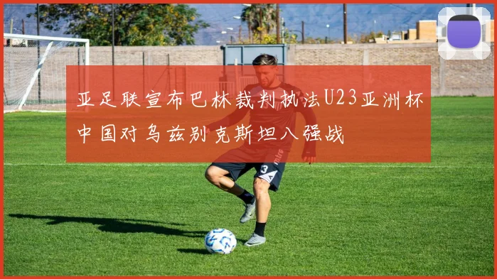 亚足联宣布巴林裁判执法U23亚洲杯中国对乌兹别克斯坦八强战