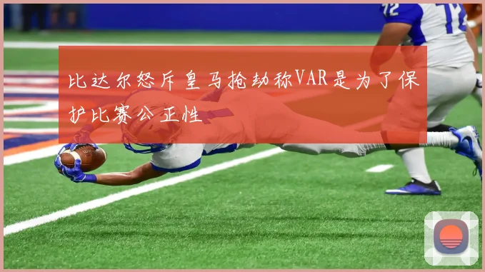比达尔怒斥皇马抢劫称VAR是为了保护比赛公正性
