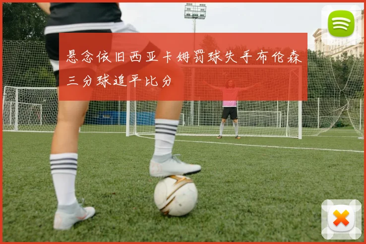 悬念依旧西亚卡姆罚球失手布伦森三分球追平比分