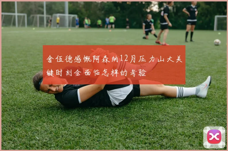 舍伍德感慨阿森纳12月压力山大关键时刻会面临怎样的考验
