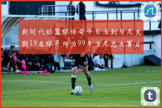 新时代的篮球传奇今日马刺与尼克斯19名球员均为99年马尼总决赛后出生