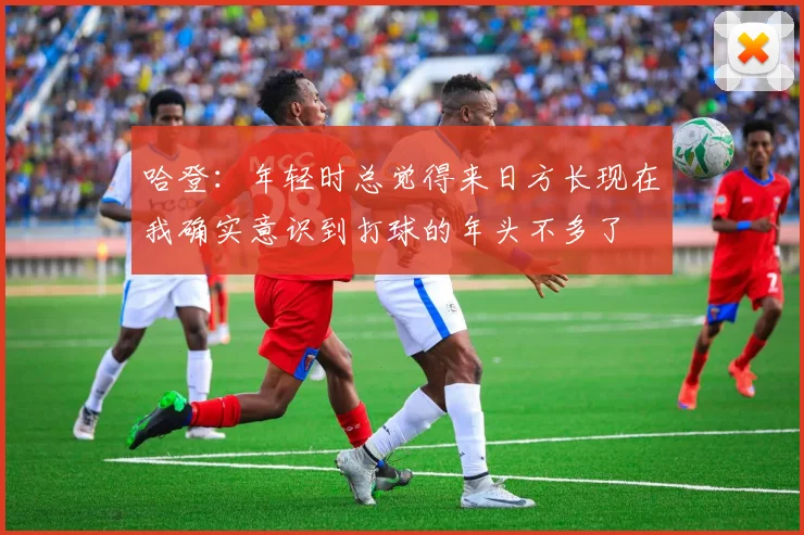 哈登：年轻时总觉得来日方长现在我确实意识到打球的年头不多了