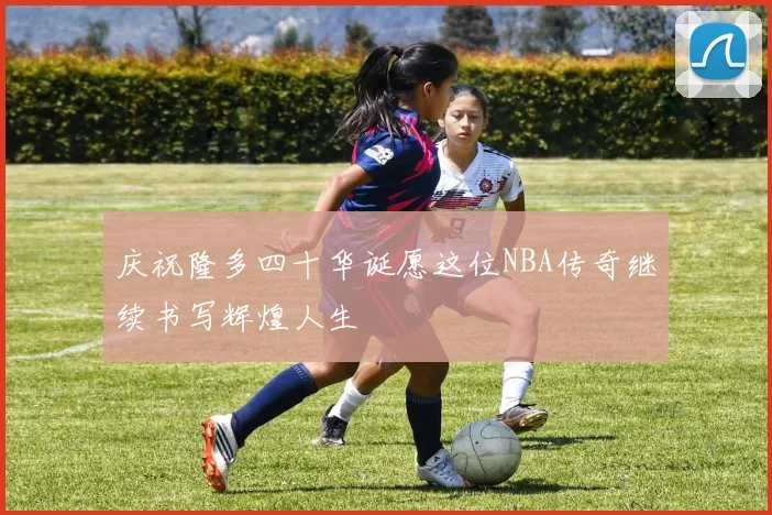 庆祝隆多四十华诞愿这位NBA传奇继续书写辉煌人生