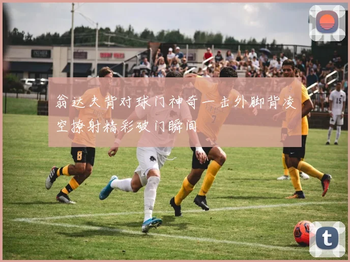 翁达夫背对球门神奇一击外脚背凌空撩射精彩破门瞬间