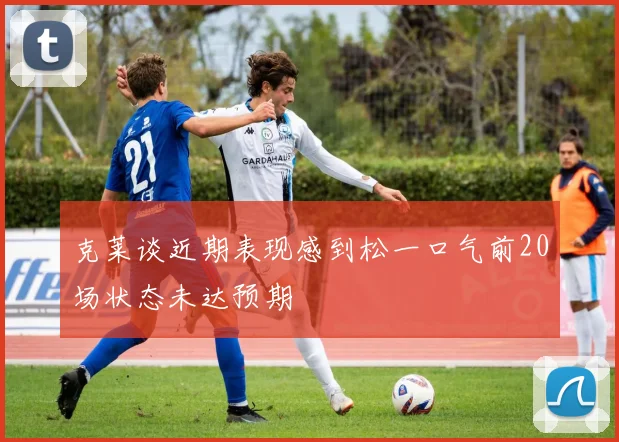 克莱谈近期表现感到松一口气前20场状态未达预期