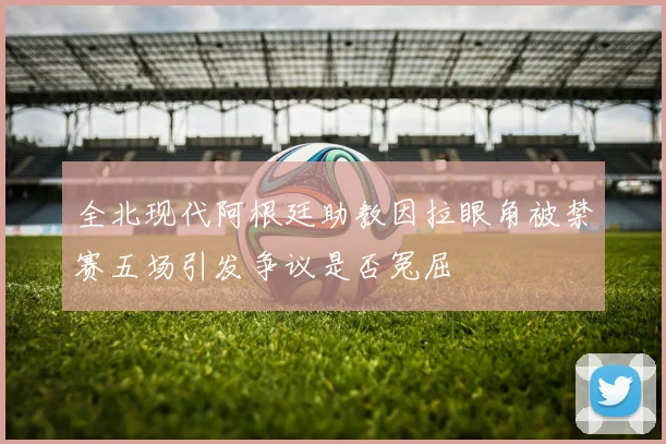 全北现代阿根廷助教因拉眼角被禁赛五场引发争议是否冤屈