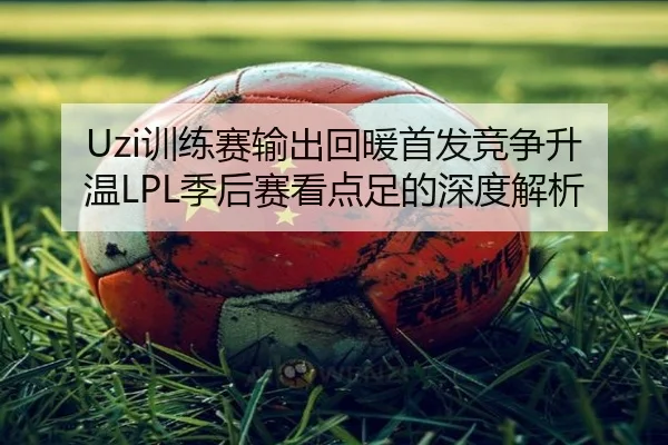 Uzi训练赛输出回暖首发竞争升温LPL季后赛看点足的深度解析 | jiuyou